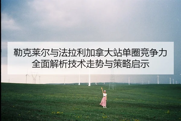 勒克莱尔与法拉利加拿大站单圈竞争力全面解析技术走势与策略启示