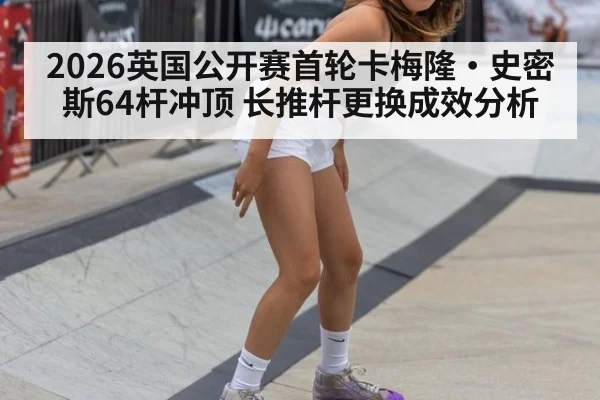 2026英国公开赛首轮卡梅隆·史密斯64杆冲顶 长推杆更换成效分析