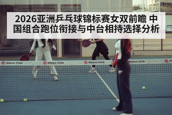2026亚洲乒乓球锦标赛女双前瞻 中国组合跑位衔接与中台相持选择分析