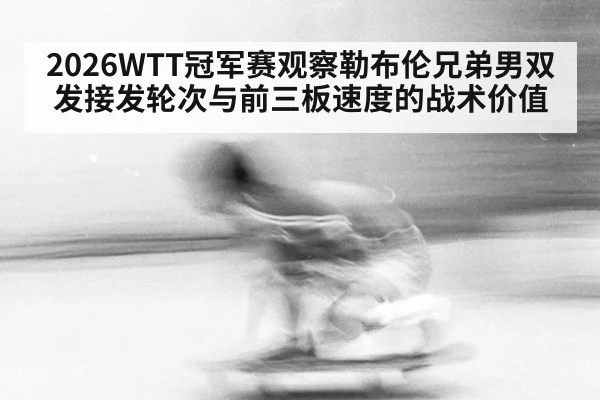 2026WTT冠军赛观察勒布伦兄弟男双发接发轮次与前三板速度的战术价值